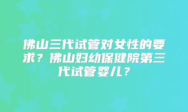 佛山三代试管对女性的要求？佛山妇幼保健院第三代试管婴儿？