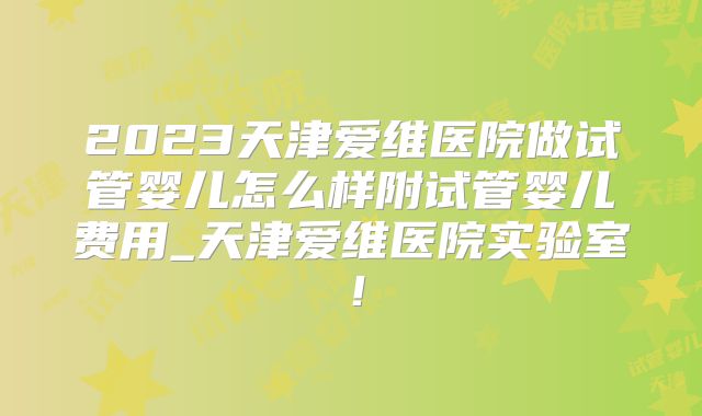 2023天津爱维医院做试管婴儿怎么样附试管婴儿费用_天津爱维医院实验室！