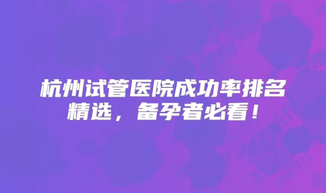 杭州试管医院成功率排名精选，备孕者必看！