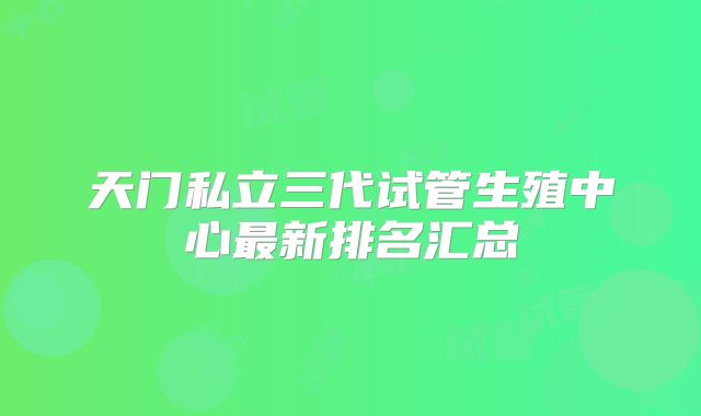 天门私立三代试管生殖中心最新排名汇总