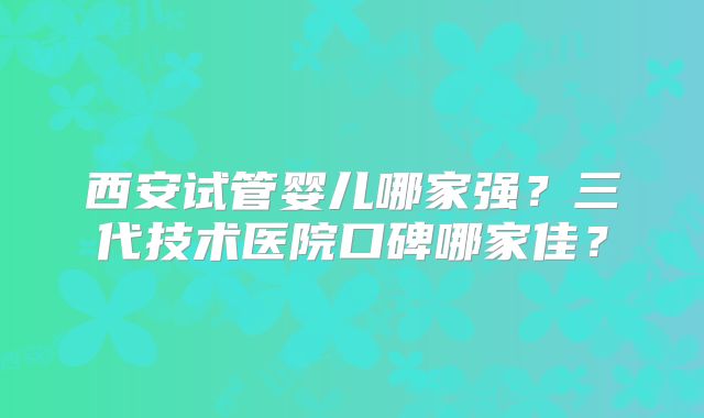 西安试管婴儿哪家强？三代技术医院口碑哪家佳？