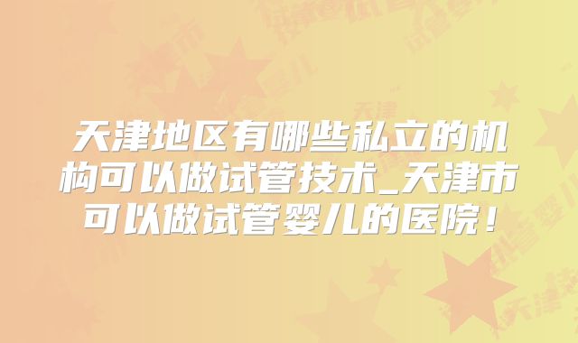 天津地区有哪些私立的机构可以做试管技术_天津市可以做试管婴儿的医院!