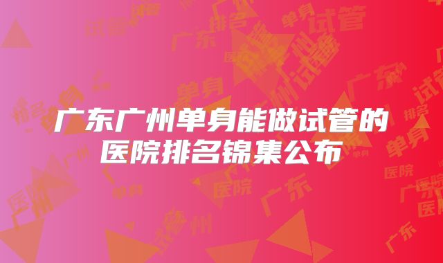 广东广州单身能做试管的医院排名锦集公布