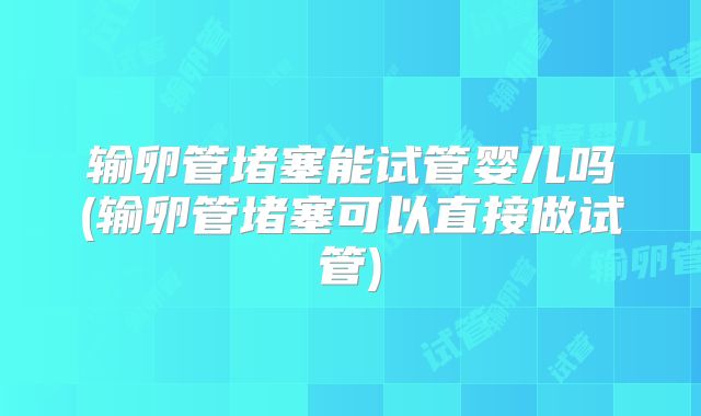 输卵管堵塞能试管婴儿吗(输卵管堵塞可以直接做试管)