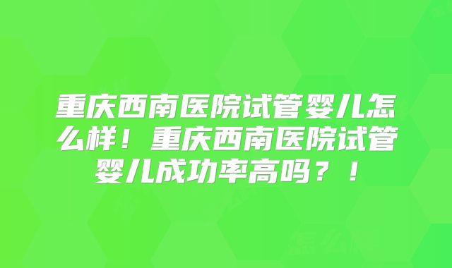 重庆西南医院试管婴儿怎么样！重庆西南医院试管婴儿成功率高吗？！