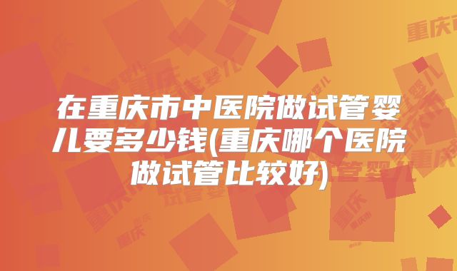 在重庆市中医院做试管婴儿要多少钱(重庆哪个医院做试管比较好)