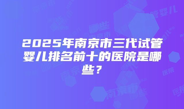 2025年南京市三代试管婴儿排名前十的医院是哪些？