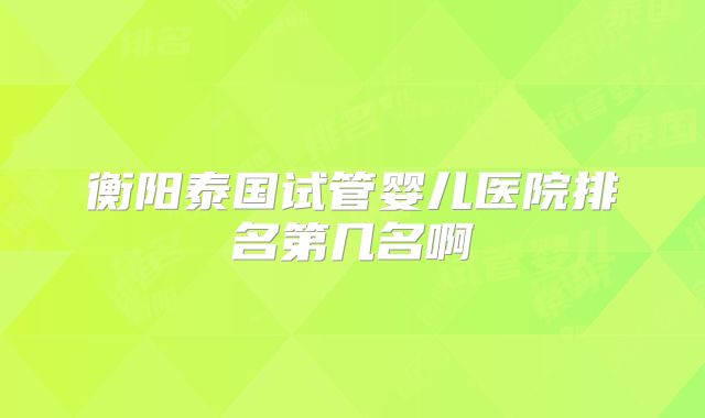 衡阳泰国试管婴儿医院排名第几名啊