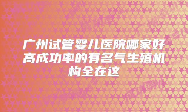 广州试管婴儿医院哪家好高成功率的有名气生殖机构全在这