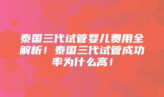 泰国三代试管婴儿费用全解析！泰国三代试管成功率为什么高！