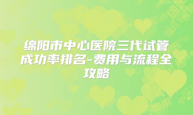 绵阳市中心医院三代试管成功率排名-费用与流程全攻略
