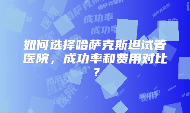 如何选择哈萨克斯坦试管医院,成功率和费用对比?