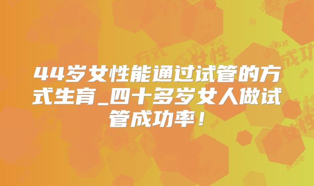 44岁女性能通过试管的方式生育_四十多岁女人做试管成功率!