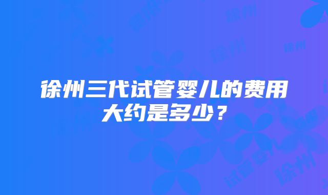 徐州三代试管婴儿的费用大约是多少?