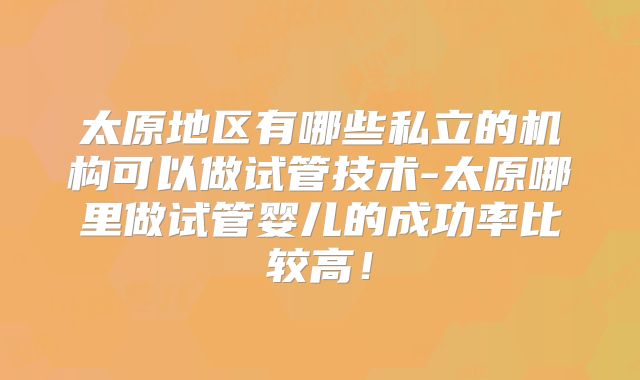 太原地区有哪些私立的机构可以做试管技术-太原哪里做试管婴儿的成功率比较高！