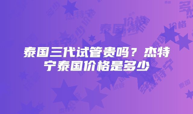 泰国三代试管贵吗？杰特宁泰国价格是多少