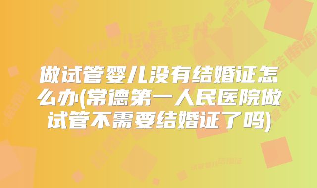 做试管婴儿没有结婚证怎么办(常德第一人民医院做试管不需要结婚证了吗)