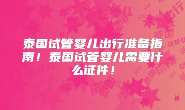 泰国试管婴儿出行准备指南！泰国试管婴儿需要什么证件！
