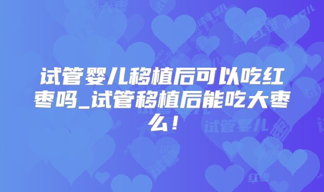 试管婴儿移植后可以吃红枣吗_试管移植后能吃大枣么！
