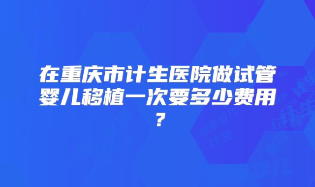 在重庆市计生医院做试管婴儿移植一次要多少费用？