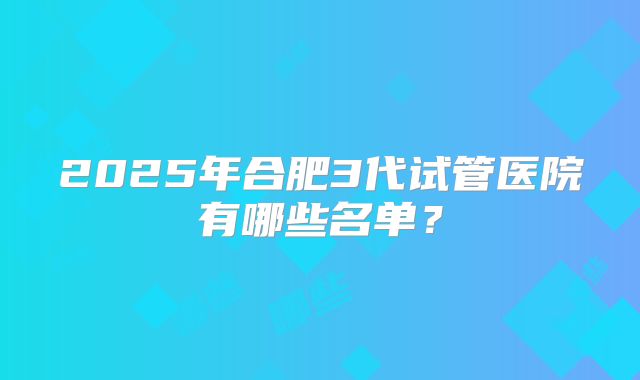 2025年合肥3代试管医院有哪些名单?