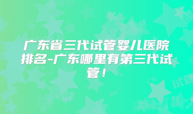 广东省三代试管婴儿医院排名-广东哪里有第三代试管！