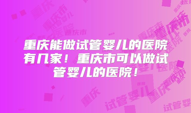 重庆能做试管婴儿的医院有几家！重庆市可以做试管婴儿的医院！