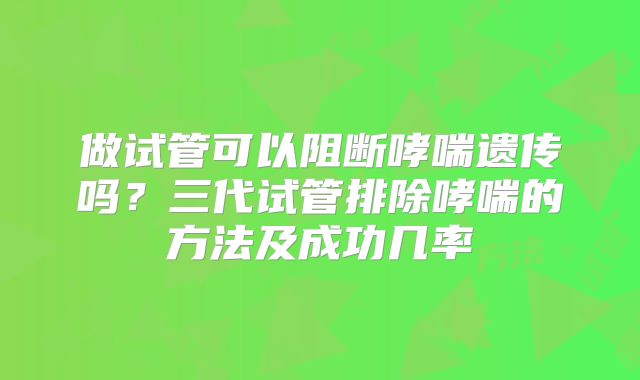 做试管可以阻断哮喘遗传吗?三代试管排除哮喘的方法及成功几率