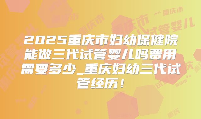 2025重庆市妇幼保健院能做三代试管婴儿吗费用需要多少_重庆妇幼三代试管经历！