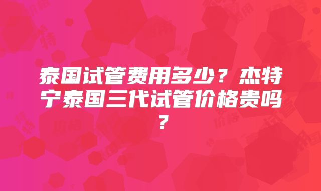 泰国试管费用多少？杰特宁泰国三代试管价格贵吗？
