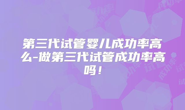 第三代试管婴儿成功率高么-做第三代试管成功率高吗！