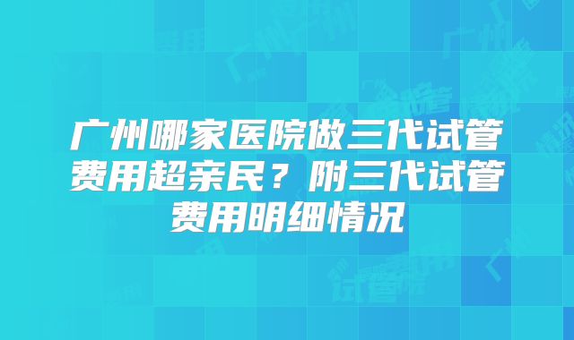 广州哪家医院做三代试管费用超亲民？附三代试管费用明细情况