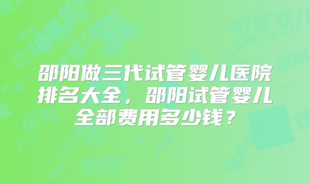 邵阳做三代试管婴儿医院排名大全,邵阳试管婴儿全部费用多少钱?