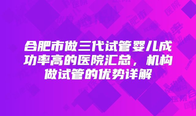 合肥市做三代试管婴儿成功率高的医院汇总，机构做试管的优势详解