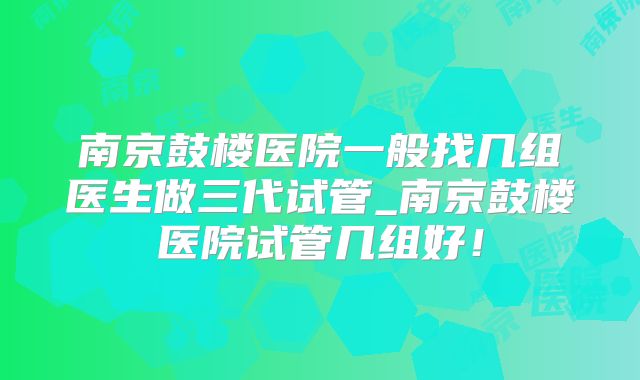 南京鼓楼医院一般找几组医生做三代试管_南京鼓楼医院试管几组好！