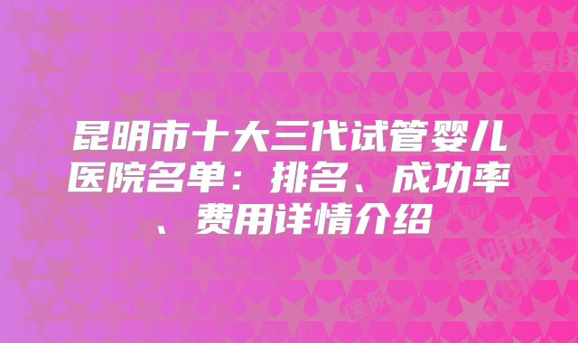 昆明市十大三代试管婴儿医院名单：排名、成功率、费用详情介绍