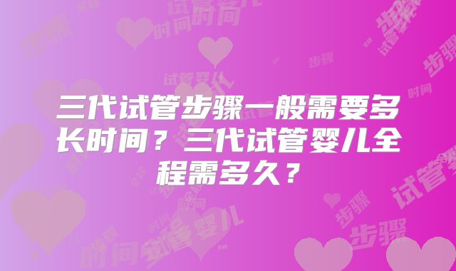 三代试管步骤一般需要多长时间？三代试管婴儿全程需多久？