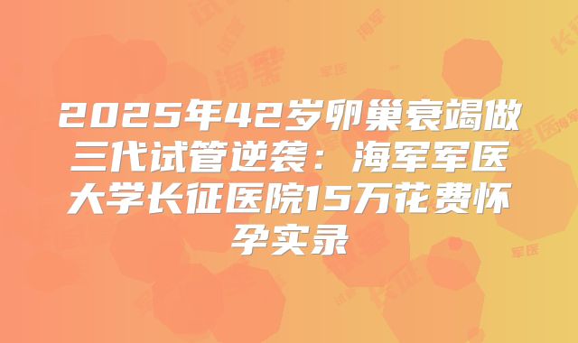 2025年42岁卵巢衰竭做三代试管逆袭：海军军医大学长征医院15万花费怀孕实录