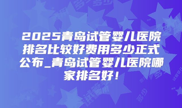 2025青岛试管婴儿医院排名比较好费用多少正式公布_青岛试管婴儿医院哪家排名好!