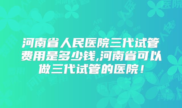河南省人民医院三代试管费用是多少钱,河南省可以做三代试管的医院!