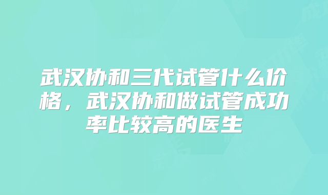 武汉协和三代试管什么价格，武汉协和做试管成功率比较高的医生