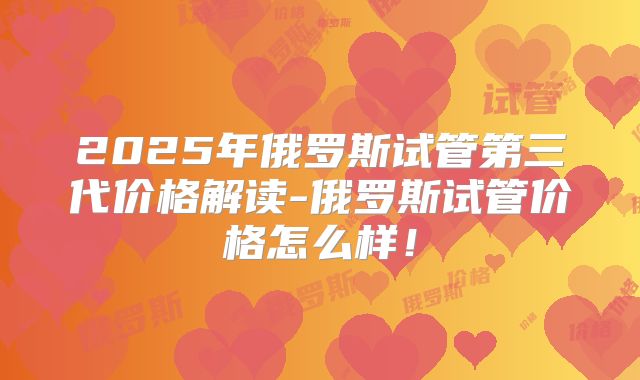 2025年俄罗斯试管第三代价格解读-俄罗斯试管价格怎么样！