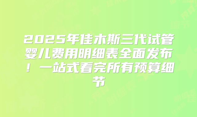 2025年佳木斯三代试管婴儿费用明细表全面发布！一站式看完所有预算细节