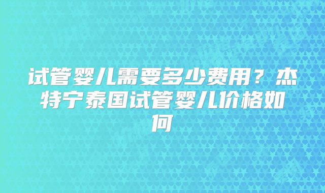 试管婴儿需要多少费用？杰特宁泰国试管婴儿价格如何