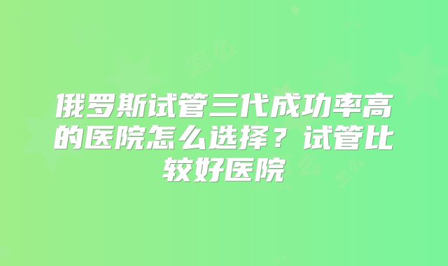 俄罗斯试管三代成功率高的医院怎么选择？试管比较好医院