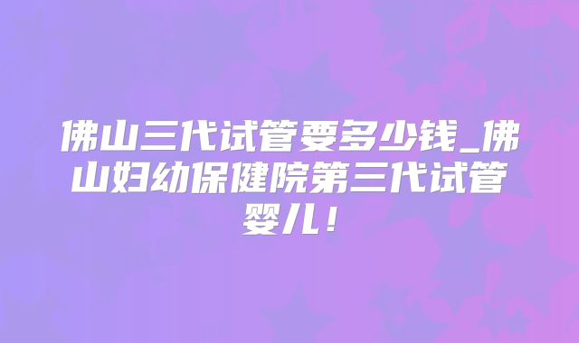 佛山三代试管要多少钱_佛山妇幼保健院第三代试管婴儿！