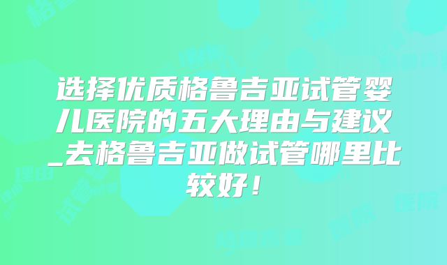 选择优质格鲁吉亚试管婴儿医院的五大理由与建议_去格鲁吉亚做试管哪里比较好！