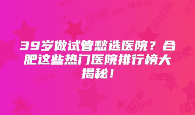 39岁做试管愁选医院？合肥这些热门医院排行榜大揭秘！