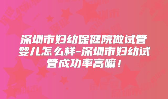 深圳市妇幼保健院做试管婴儿怎么样-深圳市妇幼试管成功率高嘛！