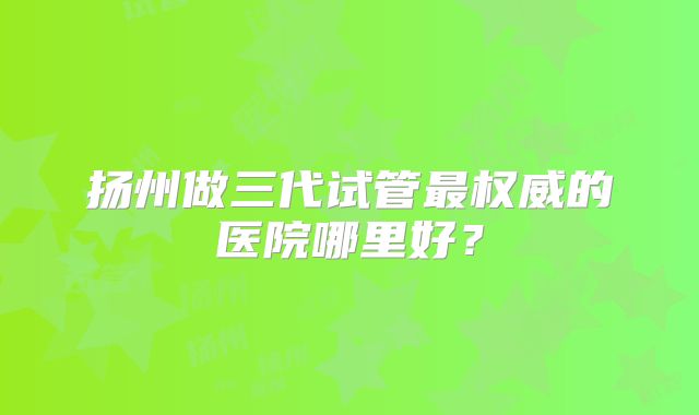 扬州做三代试管最权威的医院哪里好？